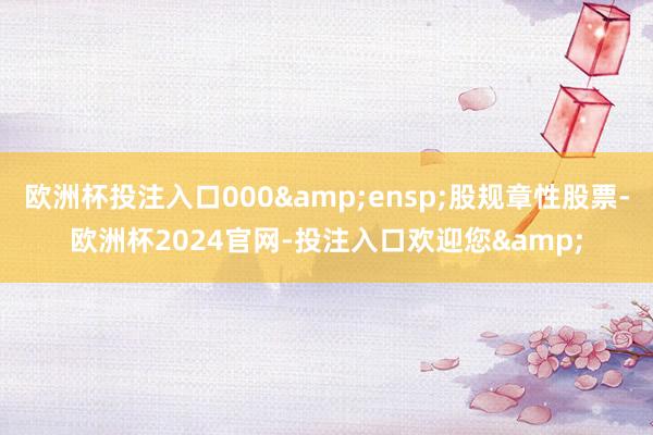 欧洲杯投注入口000 股规章性股票-欧洲杯2024官网-投注入口欢迎您&