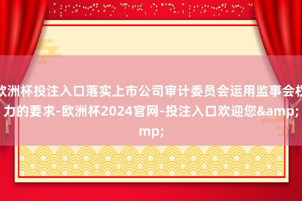 欧洲杯投注入口落实上市公司审计委员会运用监事会权力的要求-欧洲杯2024官网-投注入口欢迎您&