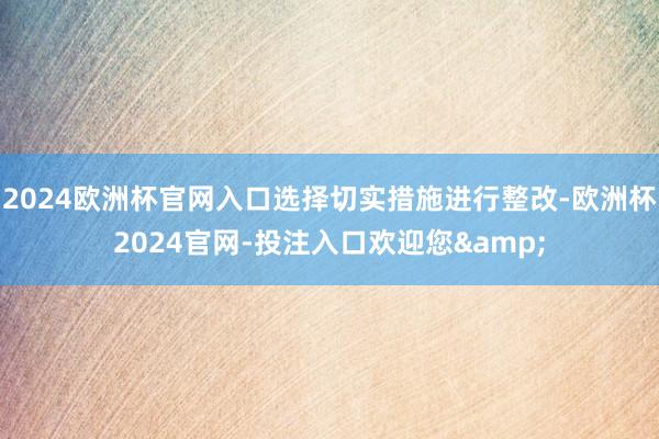 2024欧洲杯官网入口选择切实措施进行整改-欧洲杯2024官网-投注入口欢迎您&