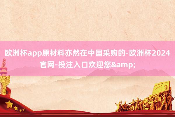 欧洲杯app原材料亦然在中国采购的-欧洲杯2024官网-投注入口欢迎您&
