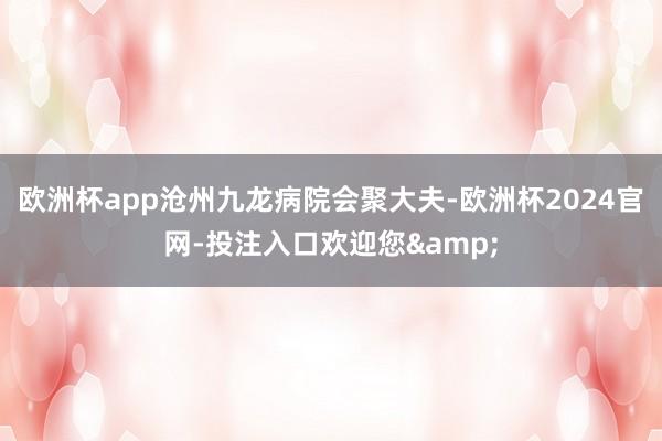 欧洲杯app沧州九龙病院会聚大夫-欧洲杯2024官网-投注入口欢迎您&