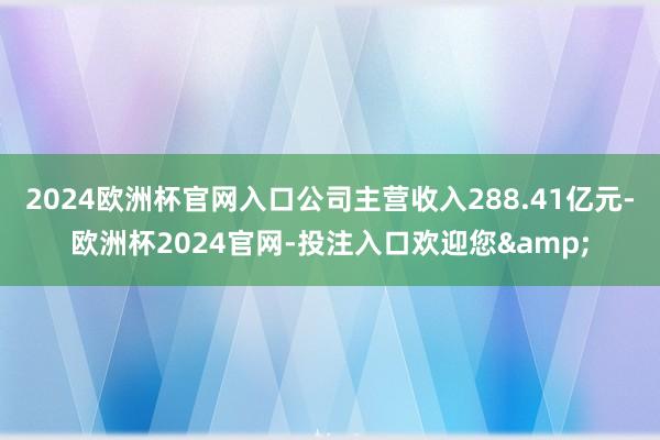 2024欧洲杯官网入口公司主营收入288.41亿元-欧洲杯2024官网-投注入口欢迎您&