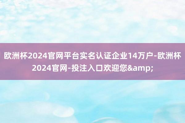 欧洲杯2024官网平台实名认证企业14万户-欧洲杯2024官网-投注入口欢迎您&