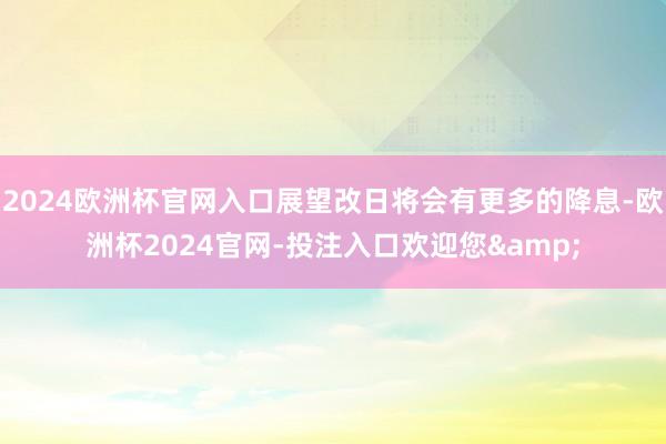2024欧洲杯官网入口展望改日将会有更多的降息-欧洲杯2024官网-投注入口欢迎您&