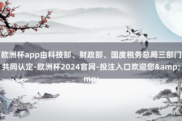 欧洲杯app由科技部、财政部、国度税务总局三部门共同认定-欧洲杯2024官网-投注入口欢迎您&
