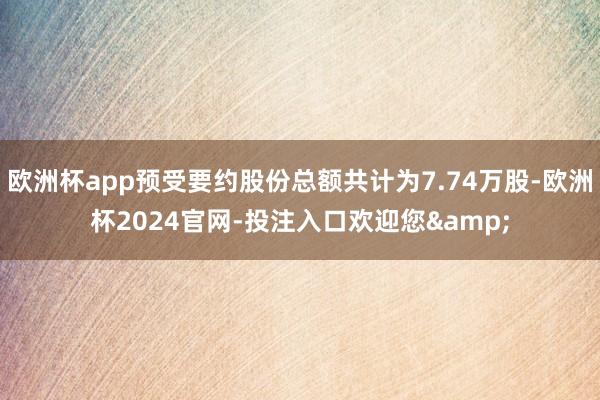 欧洲杯app预受要约股份总额共计为7.74万股-欧洲杯2024官网-投注入口欢迎您&