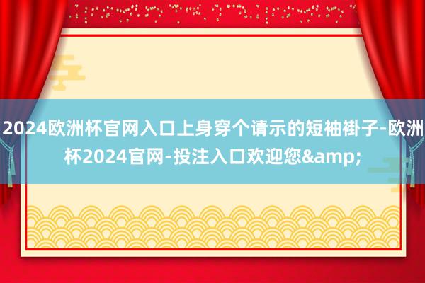 2024欧洲杯官网入口上身穿个请示的短袖褂子-欧洲杯2024官网-投注入口欢迎您&