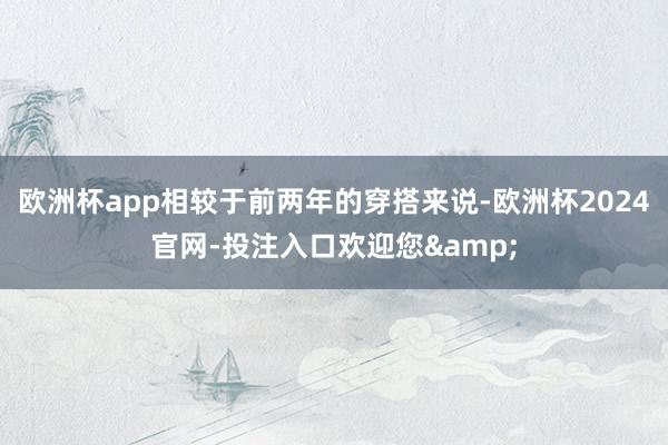 欧洲杯app相较于前两年的穿搭来说-欧洲杯2024官网-投注入口欢迎您&