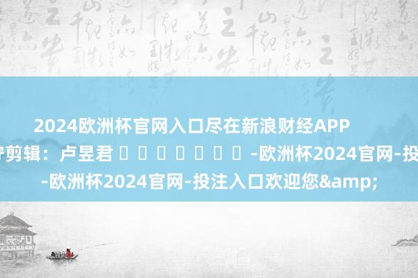 2024欧洲杯官网入口尽在新浪财经APP            						职守剪辑：卢昱君 							-欧洲杯2024官网-投注入口欢迎您&