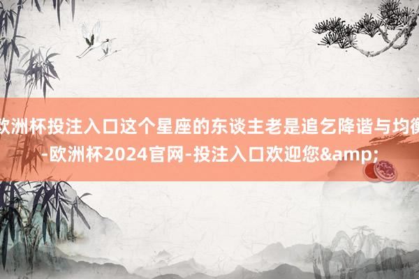 欧洲杯投注入口这个星座的东谈主老是追乞降谐与均衡-欧洲杯2024官网-投注入口欢迎您&