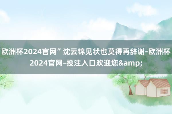 欧洲杯2024官网”沈云锦见状也莫得再辞谢-欧洲杯2024官网-投注入口欢迎您&
