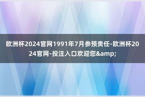 欧洲杯2024官网1991年7月参预责任-欧洲杯2024官网-投注入口欢迎您&