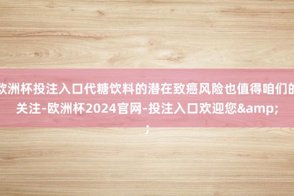 欧洲杯投注入口代糖饮料的潜在致癌风险也值得咱们的关注-欧洲杯2024官网-投注入口欢迎您&