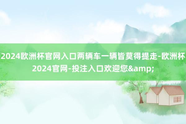 2024欧洲杯官网入口两辆车一辆皆莫得提走-欧洲杯2024官网-投注入口欢迎您&