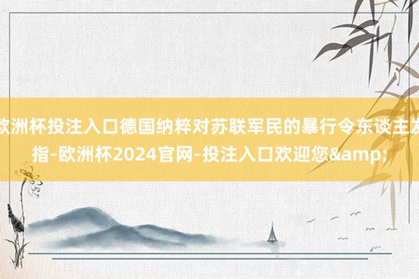 欧洲杯投注入口德国纳粹对苏联军民的暴行令东谈主发指-欧洲杯2024官网-投注入口欢迎您&