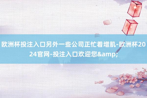 欧洲杯投注入口另外一些公司正忙着增肌-欧洲杯2024官网-投注入口欢迎您&