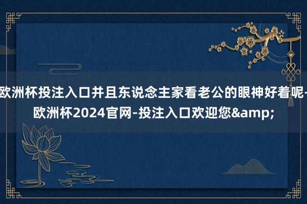 欧洲杯投注入口并且东说念主家看老公的眼神好着呢-欧洲杯2024官网-投注入口欢迎您&