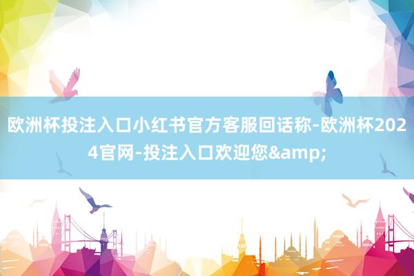 欧洲杯投注入口小红书官方客服回话称-欧洲杯2024官网-投注入口欢迎您&