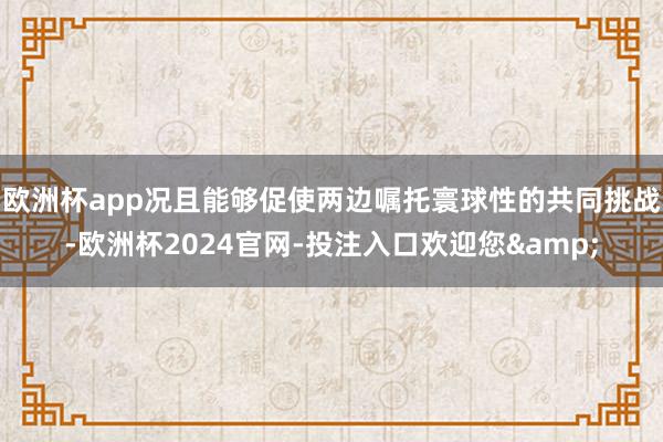 欧洲杯app况且能够促使两边嘱托寰球性的共同挑战-欧洲杯2024官网-投注入口欢迎您&