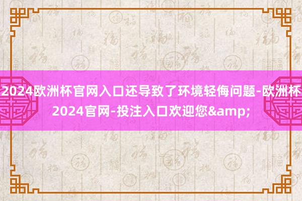 2024欧洲杯官网入口还导致了环境轻侮问题-欧洲杯2024官网-投注入口欢迎您&
