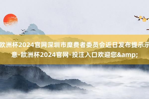 欧洲杯2024官网深圳市糜费者委员会近日发布提示示意-欧洲杯2024官网-投注入口欢迎您&
