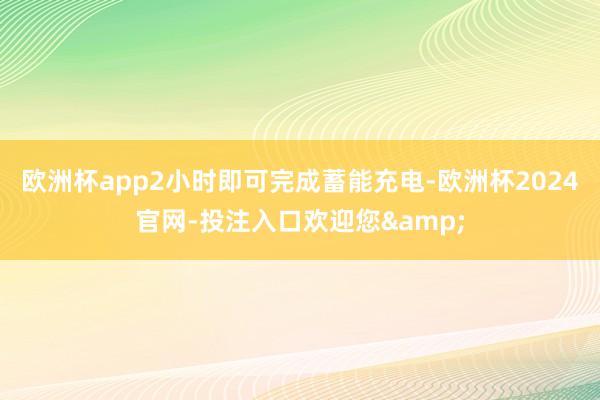 欧洲杯app2小时即可完成蓄能充电-欧洲杯2024官网-投注入口欢迎您&