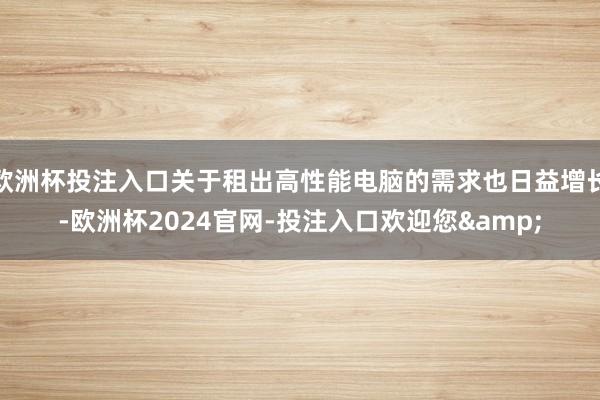 欧洲杯投注入口关于租出高性能电脑的需求也日益增长-欧洲杯2024官网-投注入口欢迎您&