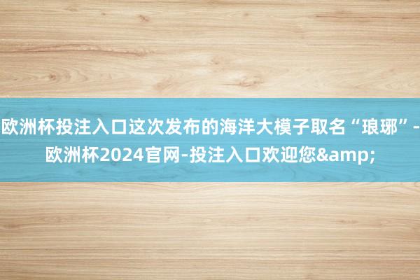 欧洲杯投注入口这次发布的海洋大模子取名“琅琊”-欧洲杯2024官网-投注入口欢迎您&
