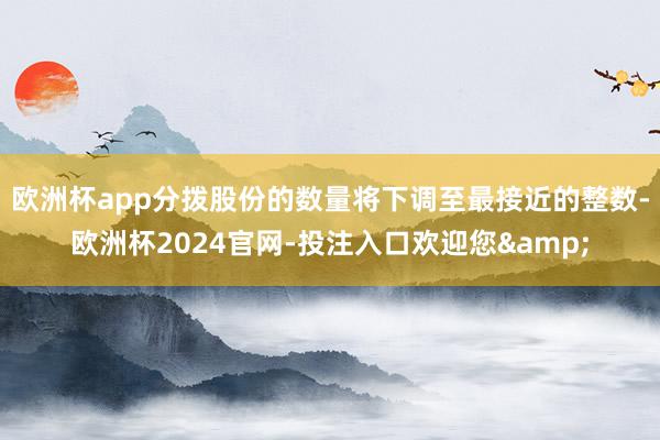 欧洲杯app分拨股份的数量将下调至最接近的整数-欧洲杯2024官网-投注入口欢迎您&