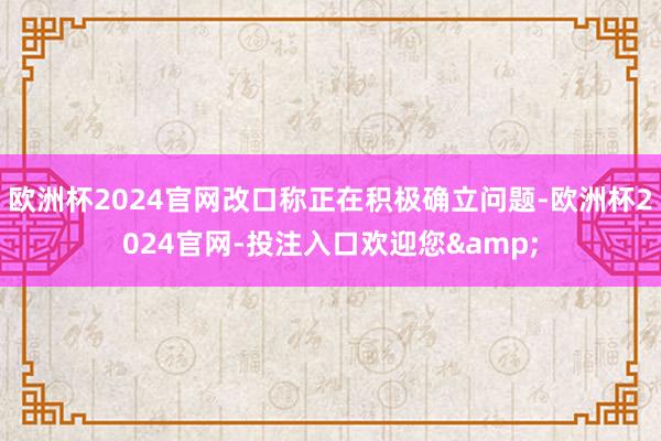 欧洲杯2024官网改口称正在积极确立问题-欧洲杯2024官网-投注入口欢迎您&