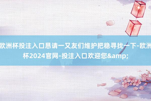 欧洲杯投注入口恳请一又友们维护把稳寻找一下-欧洲杯2024官网-投注入口欢迎您&
