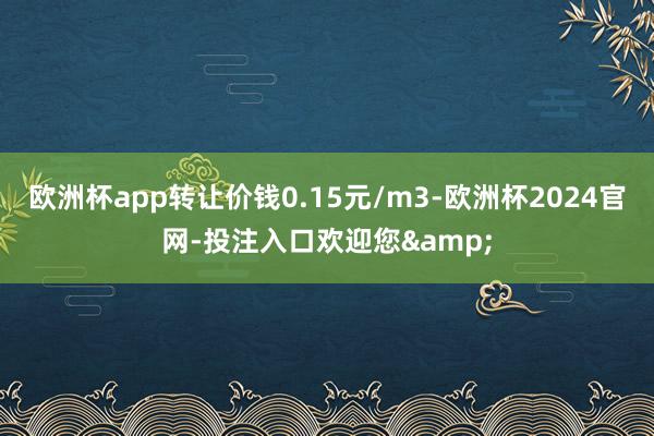 欧洲杯app转让价钱0.15元/m3-欧洲杯2024官网-投注入口欢迎您&