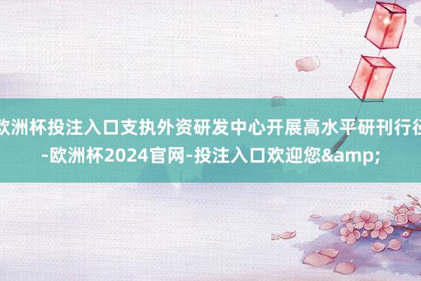 欧洲杯投注入口支执外资研发中心开展高水平研刊行径-欧洲杯2024官网-投注入口欢迎您&