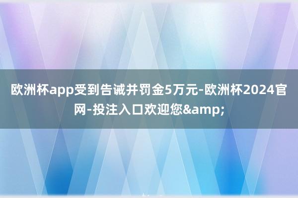 欧洲杯app受到告诫并罚金5万元-欧洲杯2024官网-投注入口欢迎您&