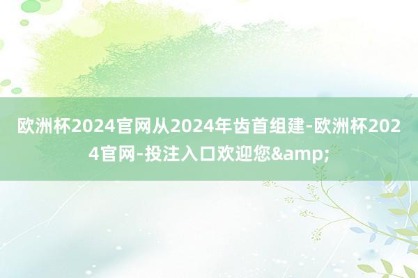 欧洲杯2024官网从2024年齿首组建-欧洲杯2024官网-投注入口欢迎您&