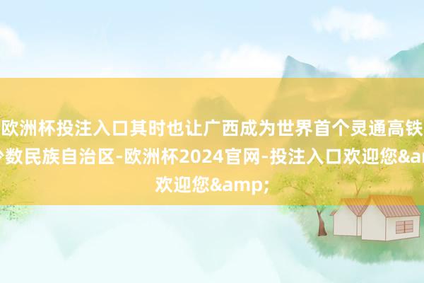 欧洲杯投注入口其时也让广西成为世界首个灵通高铁的少数民族自治区-欧洲杯2024官网-投注入口欢迎您&