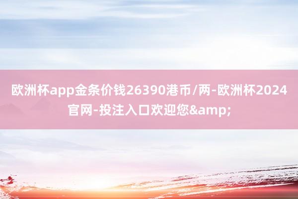 欧洲杯app金条价钱26390港币/两-欧洲杯2024官网-投注入口欢迎您&