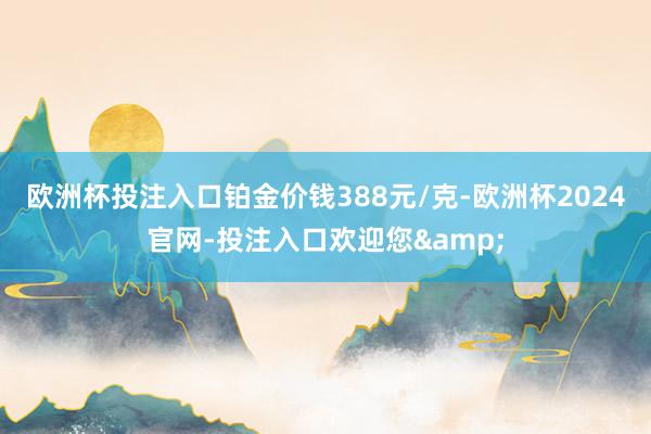 欧洲杯投注入口铂金价钱388元/克-欧洲杯2024官网-投注入口欢迎您&