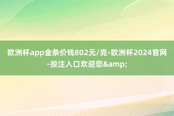 欧洲杯app金条价钱802元/克-欧洲杯2024官网-投注入口欢迎您&