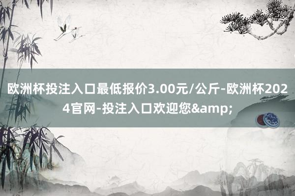 欧洲杯投注入口最低报价3.00元/公斤-欧洲杯2024官网-投注入口欢迎您&