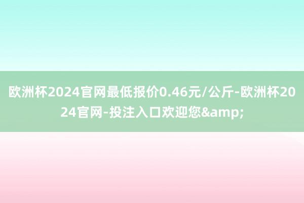 欧洲杯2024官网最低报价0.46元/公斤-欧洲杯2024官网-投注入口欢迎您&