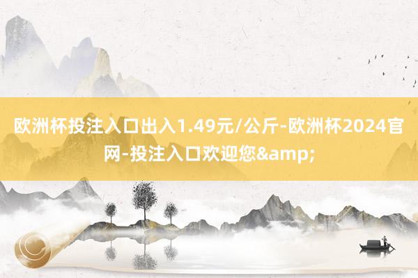 欧洲杯投注入口出入1.49元/公斤-欧洲杯2024官网-投注入口欢迎您&