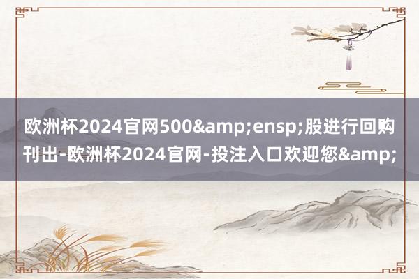 欧洲杯2024官网500 股进行回购刊出-欧洲杯2024官网-投注入口欢迎您&