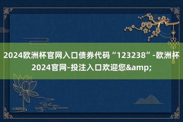 2024欧洲杯官网入口债券代码“123238”-欧洲杯2024官网-投注入口欢迎您&