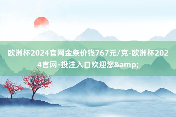 欧洲杯2024官网金条价钱767元/克-欧洲杯2024官网-投注入口欢迎您&