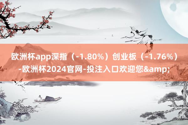 欧洲杯app深指（-1.80%）创业板（-1.76%）-欧洲杯2024官网-投注入口欢迎您&