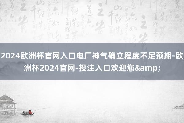 2024欧洲杯官网入口电厂神气确立程度不足预期-欧洲杯2024官网-投注入口欢迎您&