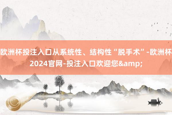 欧洲杯投注入口从系统性、结构性“脱手术”-欧洲杯2024官网-投注入口欢迎您&