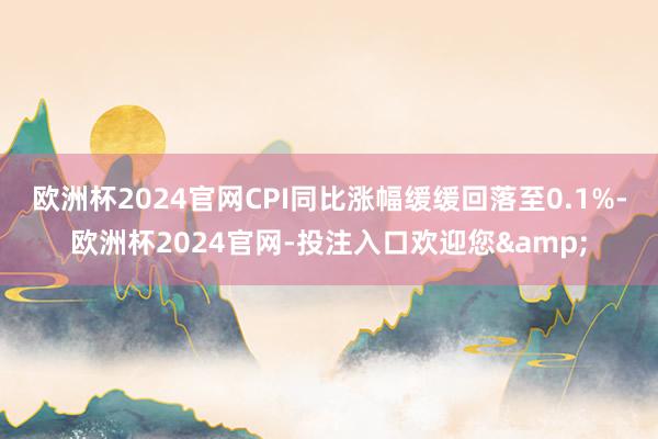 欧洲杯2024官网CPI同比涨幅缓缓回落至0.1%-欧洲杯2024官网-投注入口欢迎您&