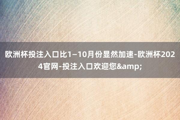 欧洲杯投注入口比1—10月份显然加速-欧洲杯2024官网-投注入口欢迎您&